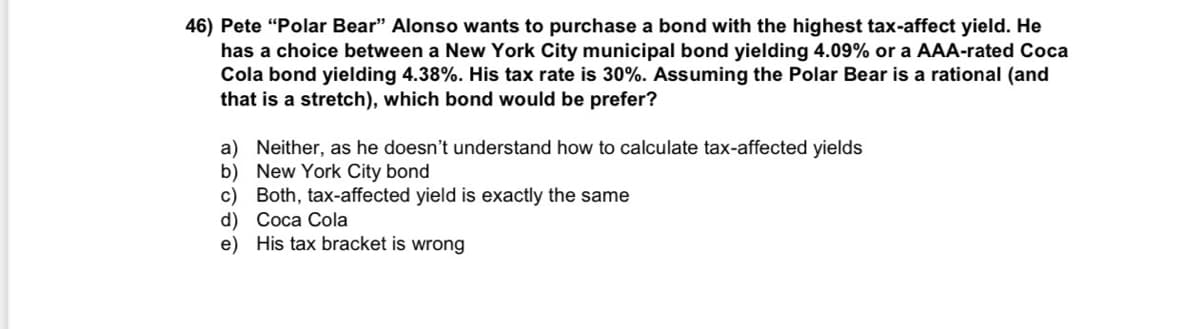 46) Pete "Polar Bear" Alonso wants to purchase a bond with the highest tax-affect yield. He
has a choice between a New York City municipal bond yielding 4.09% or a AAA-rated Coca
Cola bond yielding 4.38%. His tax rate is 30%. Assuming the Polar Bear is a rational (and
that is a stretch), which bond would be prefer?
a) Neither, as he doesn't understand how to calculate tax-affected yields
b) New York City bond
c) Both, tax-affected yield is exactly the same
d) Coca Cola
e)
His tax bracket is wrong