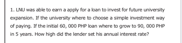 1. LNU was able to earn a apply for a loan to invest for future university
expansion. If the university where to choose a simple investment way
of paying. If the initial 60, 000 PHP loan where to grow to 90, 000 PHP
in 5 years. How high did the lender set his annual interest rate?
