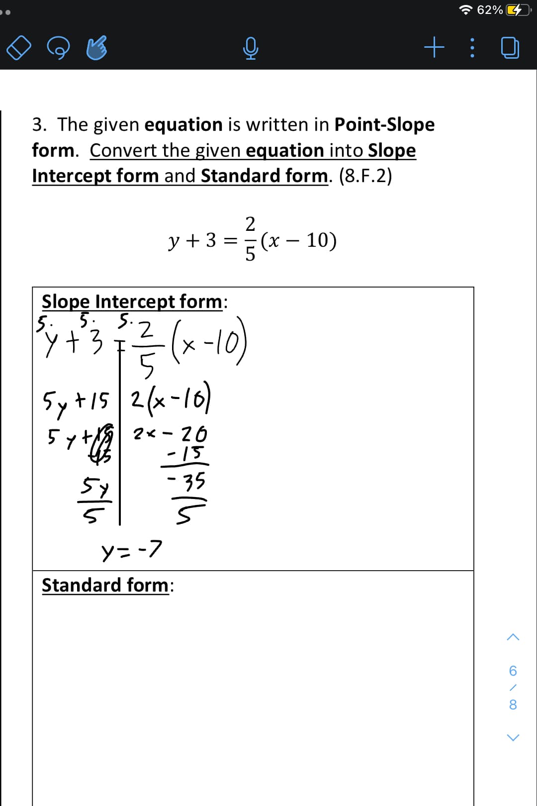 3. The given equation is written in Point-Slope
form. Convert the given equation into Slope
Intercept form and Standard form. (8.F.2)
1
y + 3 = =
Slope Intercept form:
5. 5. 5.
y
³4 +² 3 ² 2²/²/- (x - 10)
5
5y + 15 2(x-10)
5
2x26
-15
-35
5
2
5 (x - 10)
y=-7
Standard form:
62%
+:
< 60.00