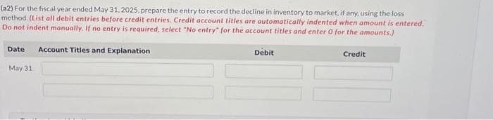 (a2) For the fiscal year ended May 31, 2025, prepare the entry to record the decline in inventory to market, if any, using the loss
method. (List all debit entries before credit entries. Credit account titles are automatically indented when amount is entered.
Do not indent manually. If no entry is required, select "No entry for the account titles and enter 0 for the amounts.)
Date Account Titles and Explanation
May 31
Debit
Credit