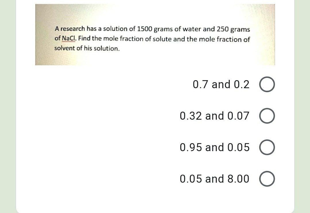 A research has a solution of 1500 grams of water and 250 grams
of NaCl. Find the mole fraction of solute and the mole fraction of
solvent of his solution.
0.7 and 0.2 O
0.32 and 0.07 O
0.95 and 0.05
0.05 and 8.00 O