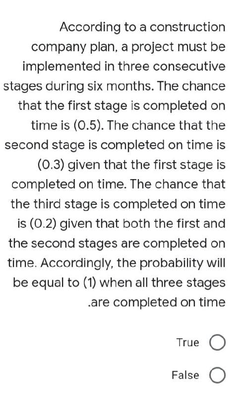 According to a construction
company plan, a project must be
implemented in three consecutive
stages during six months. The chance
that the first stage is completed on
time is (0.5). The chance that the
second stage is completed on time is
(0.3) given that the first stage is
completed on time. The chance that
the third stage is completed on time
is (0.2) given that both the first and
the second stages are completed on
time. Accordingly, the probability will
be equal to (1) when all three stages
.are completed on time
True O
False O