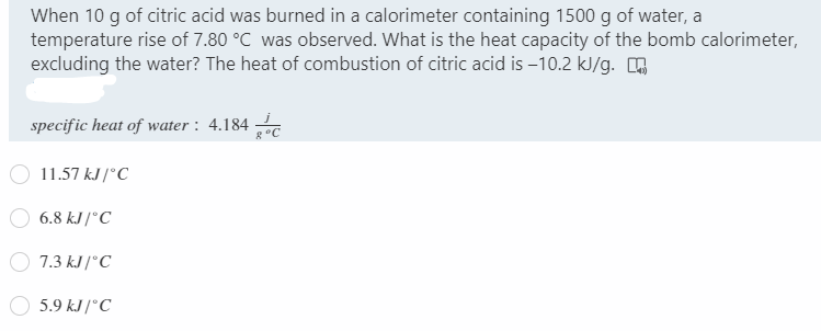 When 10 g of citric acid was burned in a calorimeter containing 1500 g of water, a
temperature rise of 7.80 °C was observed. What is the heat capacity of the bomb calorimeter,
excluding the water? The heat of combustion of citric acid is –10.2 kJ/g.
specific heat of water : 4.184
g °C
11.57 kJ /°C
6.8 kJ /°C
7.3 kJ /°C
5.9 kJ /°C
