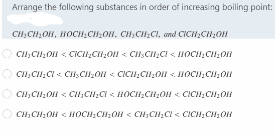 Arrange the following substances in order of increasing boiling point:
CH:CH20H, НОСH-CH2OH, СH;CH-CI, and CICH2CH-0H
CH CH2OH < СICH-CH2OH < CH3CH2CI < HОСН2CH2ОH
CH CH-CI < CHЗCH2ОH < CІCHCH2ОH < НОСН2CH2ОH
CH3CH2OH < CH;CH2CI < HOCH2CH2OH < CICH2CH2OH
CH3CH2OH < HỌCH2CH2OH < CH3CH2CI < CICH2CH2OH

