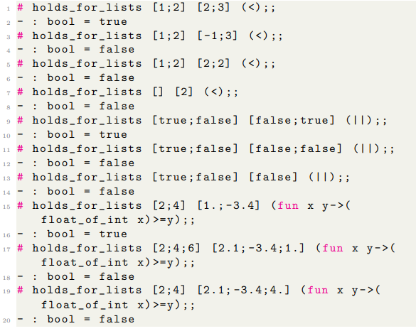 1 # holds_for_lists [1;2] [2;3] (<) ;;
: bool = true
3 #holds_for_lists
: bool = false
5 # holds_for_lists
: bool = false
4
6-
7 #holds_for_lists
[1;2] [-1;3] (<) ;;
[1;2] [2; 2] (<) ;;
[] [2] (<) ;;
8-
: bool = false
9 # holds_for_lists [true; false]
10
=
: bool
11 # holds_for_lists
[true; false]
12
: bool = false
13 # holds_for_lists
[true; false] [false] () ;;
14
: bool = false
15 # holds_for_lists [2;4] [1.; -3.4] (fun x y-> (
float_of_int_x)
>=y) ;;
-
20
: bool
=
true
16
17 # holds_for_lists
float_of_int_x)
18.
: bool = false
19 # holds_for_lists
float_of_int
: bool = false
true
[false; true] (IT) ; ;
[false; false] (|| ; ;
[2; 4; 6] [2.1; -3.4;1.] (fun x y-> (
>=y) ;;
[2;4] [2.1; -3.4;4.] (fun x y-> (
x) >=y) ;;