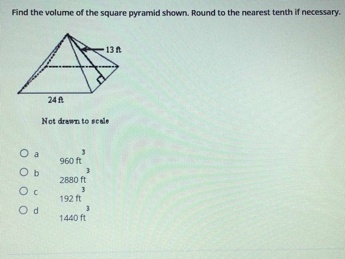 Find the volume of the square pyramid shown. Round to the nearest tenth if necessary.
13 ft
24 ft
Not drawn to scale
a
960 ft
O b
2880 ft
192 ft
O d
1440 ft
