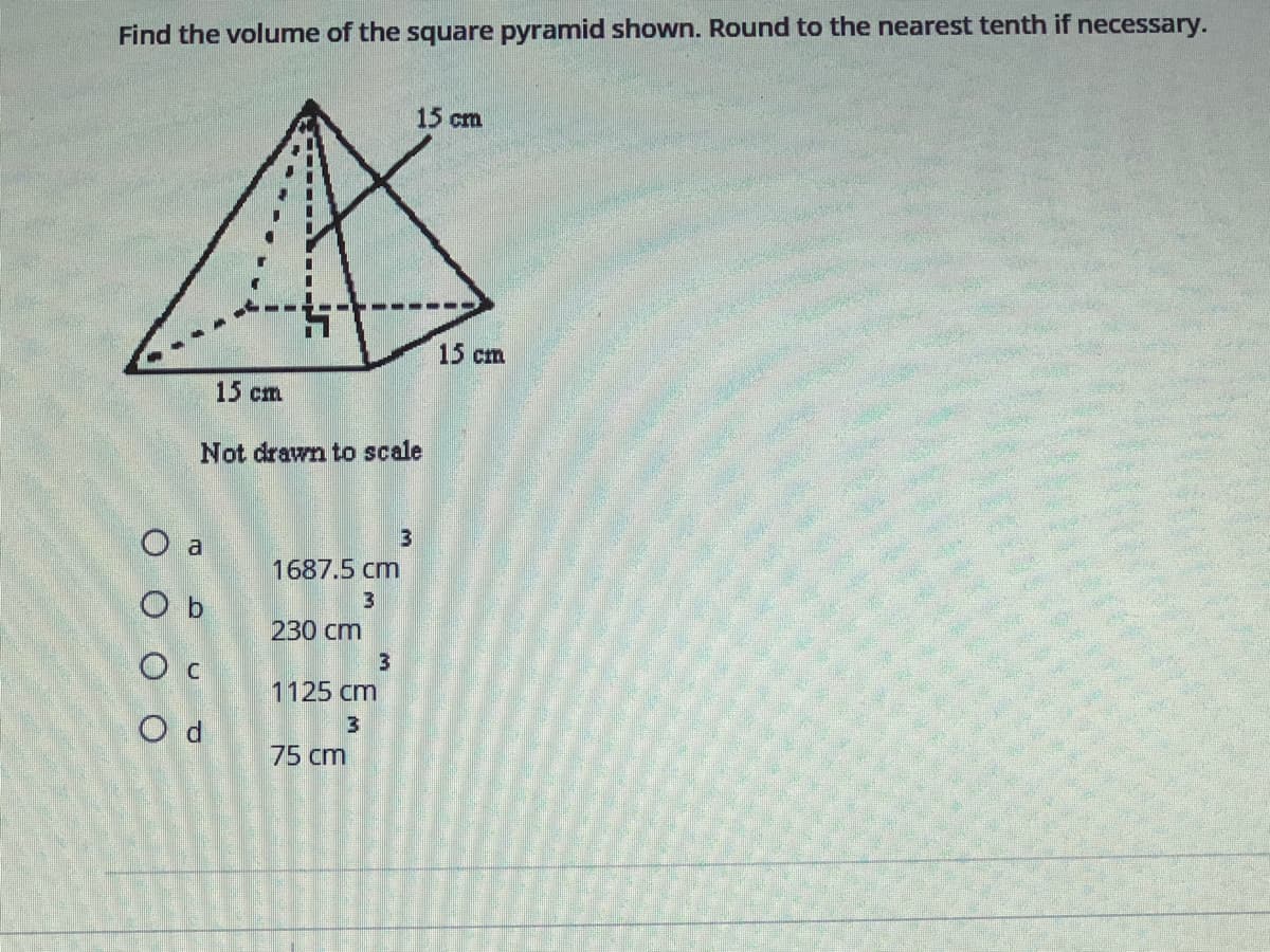 Find the volume of the square pyramid shown. Round to the nearest tenth if necessary.
15 cm
15 cm
15 ст
Not drawn to scale
3
O a
1687.5 cm
O b
230 cm
O c
1125 cm
O d
75 cm
