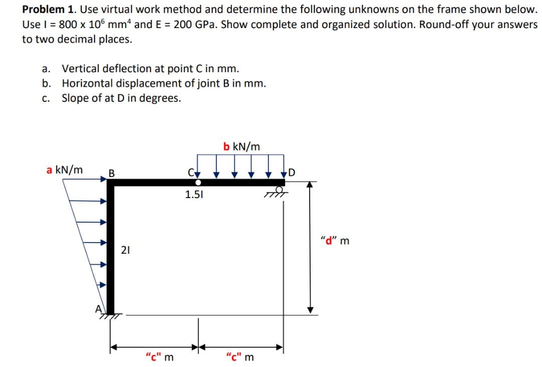Problem 1. Use virtual work method and determine the following unknowns on the frame shown below.
Use I = 800 x 106 mm“ and E = 200 GPa. Show complete and organized solution. Round-off your answers
to two decimal places.
a. Vertical deflection at point C in mm.
b. Horizontal displacement of joint B in mm.
c. Slope of at D in degrees.
b kN/m
a kN/m
В
1.51
"d" m
21
"с" m
"c" m
