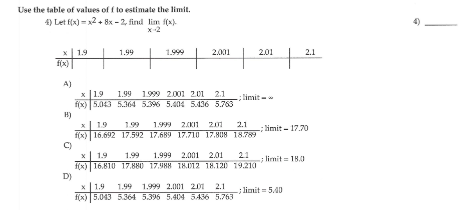 Use the table of values of f to estimate the limit.
4) Let f(x) = x2 + 8x – 2, find lim f(x).
х-2
х| 1.9
f(x)
1.99
1.999
2.001
2.01
2.1
A)
х | 1.9
f(x) 5.043 5.364 5.396 5.404 5.436 5.763
B)
1.99 1.999 2.001 2.01 2.1
-; limit = 0
2.1
f(x) 16.692 17.592 17.689 17.710 17.808 18.789
1.9
1.99
1.999 2.001
2.01
-; limit = 17.70
1.9
1.99
1.999 2.001
2.01
2.1
; limit = 18.0
f(x) 16.810 17.880 17.988 18.012 18.120 19.210
D)
1.9
1.99
1.999 2.001 2.01
2.1
-; limit = 5.40
f(x) 5.043 5.364 5.396 5.404 5.436 5.763
