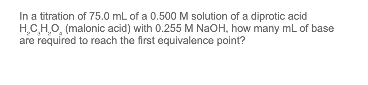 In a titration of 75.0 mL of a 0.500 M solution of a diprotic acid
H,C H,O̟ (malonic acid) with 0.255 M NaOH, how many mL of base
are required to reach the first equivalence point?
3
