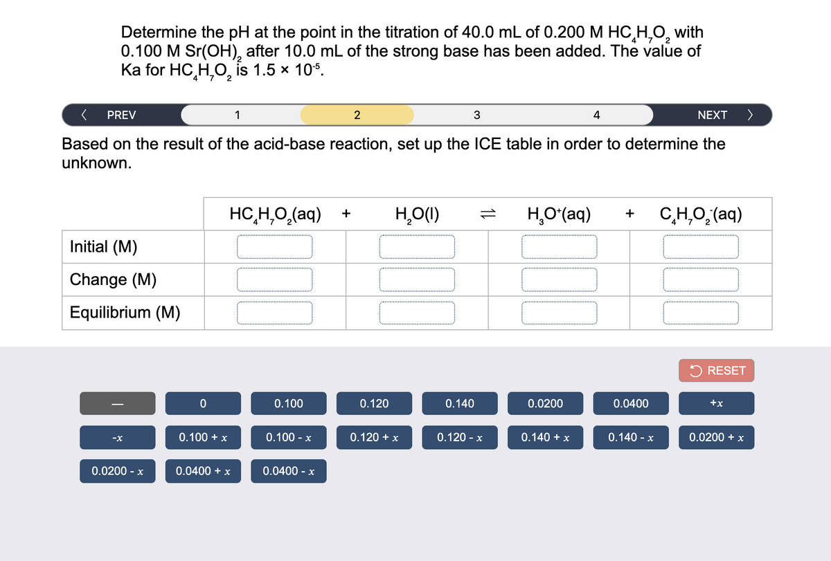 Determine the pH at the point in the titration of 40.0 mL of 0.200 M HC,H,0, with
0.100 M Sr(OH), after 10.0 mL of the strong base has been added. The value of
Ka for HC,H,O, is 1.5 x 10°.
7.
2
PREV
1
2
3
4
NEXT
Based on the result of the acid-base reaction, set up the ICE table in order to determine the
unknown.
HC,H,O,(aq) +
H,O(1)
H,O'(aq)
C,H,O,(aq)
+
Initial (M)
Change (M)
Equilibrium (M)
5 RESET
0.100
0.120
0.140
0.0200
0.0400
+x
0.100 + x
0.100 - x
0.120 + x
0.120 - x
0.140 + x
0.140 - x
0.0200 + x
-X
0.0200 - x
0.0400 + x
0.0400 - x
