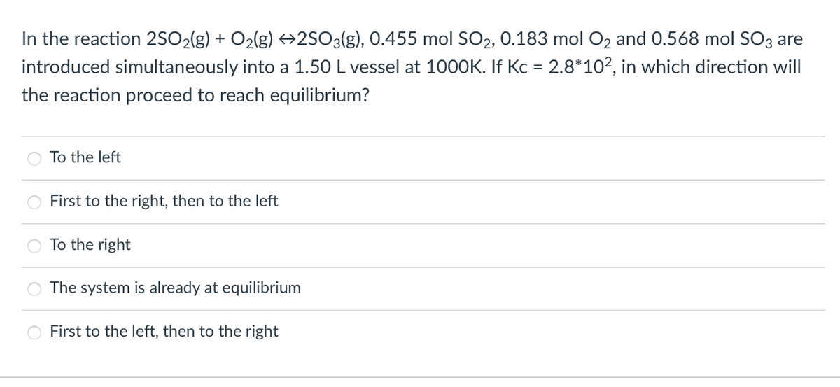 In the reaction 2SO2(g) + O2(g) →2SO3(g), 0.455 mol SO2, 0.183 mol O2 and 0.568 mol SO3 are
introduced simultaneously into a 1.50 L vessel at 1000K. If Kc = 2.8*102, in which direction will
the reaction proceed to reach equilibrium?
To the left
First to the right, then to the left
To the right
The system is already at equilibrium
First to the left, then to the right
