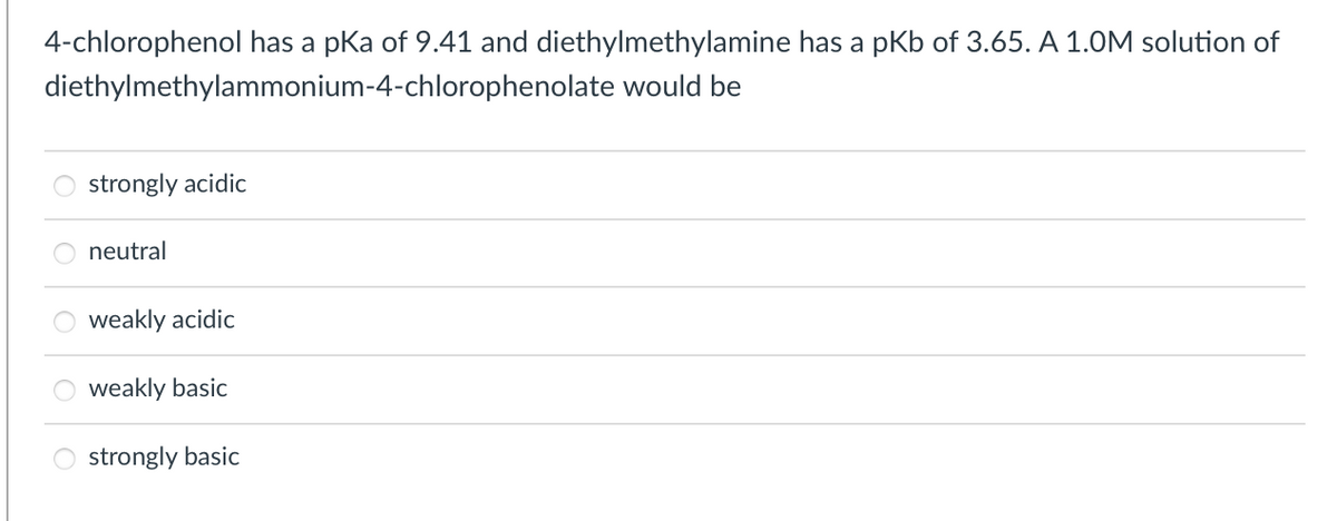 4-chlorophenol has a pka of 9.41 and diethylmethylamine has a pkb of 3.65. A 1.0M solution of
diethylmethylammonium-4-chlorophenolate would be
strongly acidic
neutral
weakly acidic
weakly basic
strongly basic
