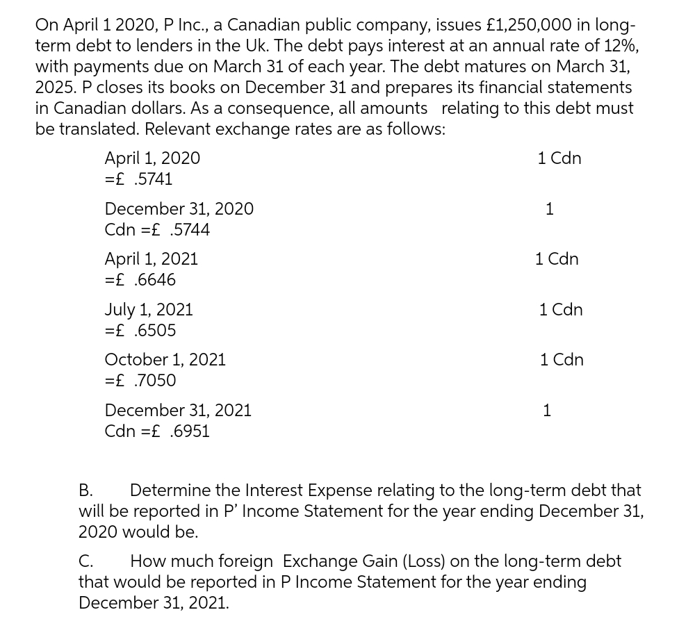 On April 1 202O, P Inc., a Canadian public company, issues £1,250,000 in long-
term debt to lenders in the Uk. The debt pays interest at an annual rate of 12%,
with payments due on March 31 of each year. The debt matures on March 31,
2025. P closes its books on December 31 and prepares its financial statements
in Canadian dollars. As a consequence, all amounts relating to this debt must
be translated. Relevant exchange rates are as follows:
1 Cdn
April 1, 2020
=£ .5741
December 31, 2020
Cdn =£ .5744
1
1 Cdn
April 1, 2021
=£ .6646
1 Cdn
July 1, 2021
=£ .6505
1 Cdn
October 1, 2021
=£ .7050
December 31, 2021
Cdn =£ .6951
1
В.
Determine the Interest Expense relating to the long-term debt that
will be reported in P' Income Statement for the year ending December 31,
2020 would be.
C.
How much foreign Exchange Gain (Loss) on the long-term debt
that would be reported in P Income Statement for the year ending
December 31, 2021.
