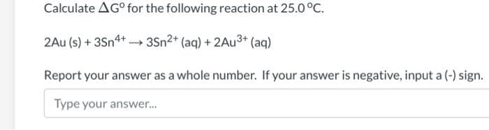 Calculate AG° for the following reaction at 25.0°C.
2Au (s) + 3Sn4+ 3Sn2+ (aq) + 2AU3+ (aq)
Report your answer as a whole number. If your answer is negative, input a (-) sign.
Type your answer..
