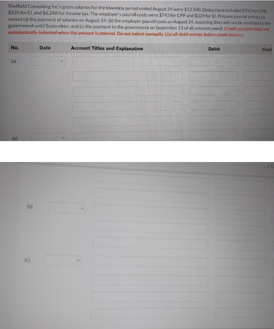 Sheffield Consulting Inc's gross salaries for the biweekly period ended August 24 were $12,500. Deductions included $743 for CPP,
$235 for El, and $6,248 for income tax. The employer's payroll costs were $743 for CPP and $329 for El. Prepare journal entries to
record (a) the payment of salaries on August 24; (b) the employer payroll costs on August 24, assuming they will not be remitted to the
government until September; and (c) the payment to the government on September 15 of all amounts owed. (Credit account titles are
automatically indented when the amount is entered. Do not indent manually. List all debit entries before credit entries.)
No.
Date
Account Titles and Explanation
Debit
Cred
(a)
(b)
15
(b)
(c)
