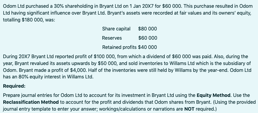 Odom Ltd purchased a 30% shareholding in Bryant Ltd on 1 Jan 20X7 for $60 000. This purchase resulted in Odom
Ltd having significant influence over Bryant Ltd. Bryant's assets were recorded at fair values and its owners' equity,
totalling $180 000, was:
Share capital
$80 000
Reserves
$60 000
Retained profits $40 000
During 20X7 Bryant Ltd reported profit of $100 000, from which a dividend of $60 000 was paid. Also, during the
year, Bryant revalued its assets upwards by $50 000, and sold inventories to Willams Ltd which is the subsidiary of
Odom. Bryant made a profit of $4,000. Half of the inventories were still held by Willams by the year-end. Odom Ltd
has an 80% equity interest in Willams Ltd.
Required:
Prepare journal entries for Odom Ltd to account for its investment in Bryant Ltd using the Equity Method. Use the
Reclassification Method to account for the profit and dividends that Odom shares from Bryant. (Using the provided
journal entry template to enter your answer; workings/calculations or narrations are NOT required.)