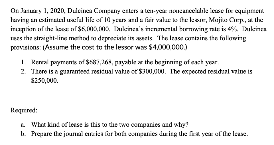 On January 1, 2020, Dulcinea Company enters a ten-year noncancelable lease for equipment
having an estimated useful life of 10 years and a fair value to the lessor, Mojito Corp., at the
inception of the lease of $6,000,000. Dulcinea's incremental borrowing rate is 4%. Dulcinea
uses the straight-line method to depreciate its assets. The lease contains the following
provisions: (Assume the cost to the lessor was $4,000,000.)
1. Rental payments of $687,268, payable at the beginning of each year.
2. There is a guaranteed residual value of $300,000. The expected residual value is
$250,000.
Required:
a. What kind of lease is this to the two companies and why?
b. Prepare the journal entries for both companies during the first year of the lease.
