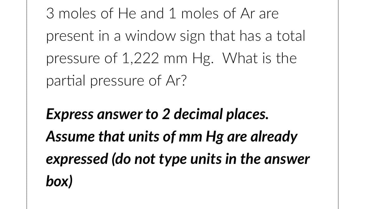 3 moles of He and 1 moles of Ar are
present in a window sign that has a total
pressure of 1,222 mm Hg. What is the
partial pressure of Ar?
Express answer to 2 decimal places.
Assume that units of mm Hg are already
expressed (do not type units in the answer
box)
