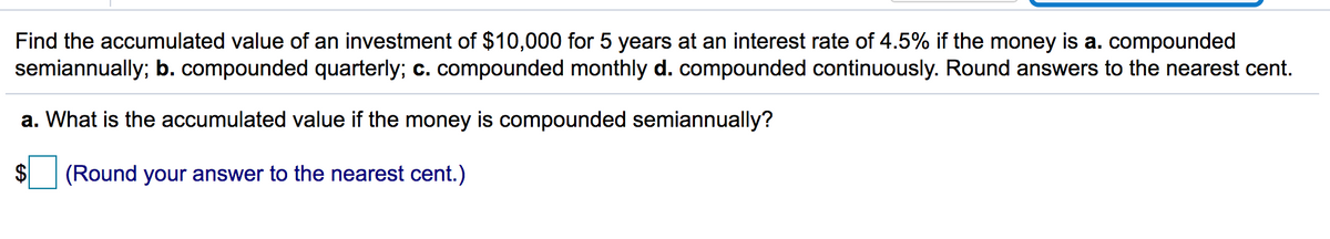 Find the accumulated value of an investment of $10,000 for 5 years at an interest rate of 4.5% if the money is a. compounded
semiannually; b. compounded quarterly; c. compounded monthly d. compounded continuously. Round answers to the nearest cent.
a. What is the accumulated value if the money is compounded semiannually?
$4
(Round your answer to the nearest cent.)
