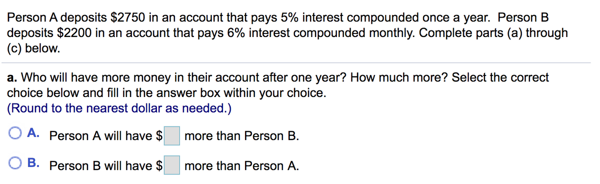 Person A deposits $2750 in an account that pays 5% interest compounded once a year. Person B
deposits $2200 in an account that pays 6% interest compounded monthly. Complete parts (a) through
(c) below.
a. Who will have more money in their account after one year? How much more? Select the correct
choice below and fill in the answer box within your choice.
(Round to the nearest dollar as needed.)
O A. Person A will have $
more than Person B.
B. Person B will have $
more than Person A.
