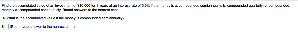 Find the accumulated value of an investment of $10,000 for 3 years at an interest rate of 5.5% if the money is a. compounded semiannually; b. compounded quarterly; c. compounded
monthly d. compounded continuously. Round answers to the nearest cent.
a. What is the accumulated value if the money is compounded semiannually?
(Round your answer to the nearest cent.)
