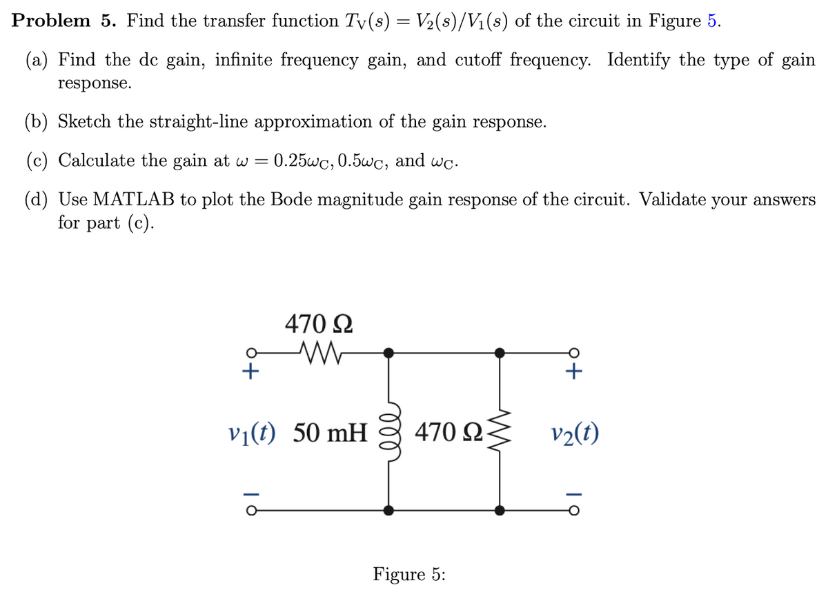 Problem 5. Find the transfer function Tv(s) = V₂(s)/V₁(s) of the circuit in Figure 5.
(a) Find the de gain, infinite frequency gain, and cutoff frequency. Identify the type of gain
response.
(b) Sketch the straight-line approximation of the gain response.
(c) Calculate the gain at w = 0.25wc, 0.5wc, and wc.
(d) Use MATLAB to plot the Bode magnitude gain response of the circuit. Validate your answers
for part (c).
470 Ω
v₁(t) 50 mH
470 ΩΣ
Figure 5:
v₂(t)
