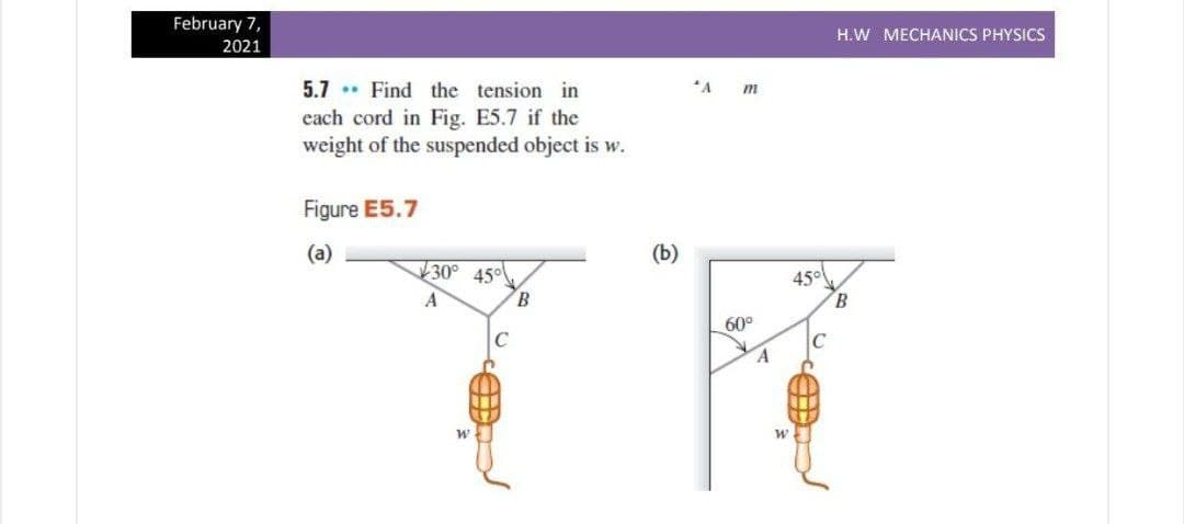 February 7,
H.W MECHANICS PHYSICS
2021
5.7 . Find the tension in
each cord in Fig. E5.7 if the
weight of the suspended object is w.
*A
m
Figure E5.7
(a)
(b)
30° 45
45°
B.
A
B.
60°
C
