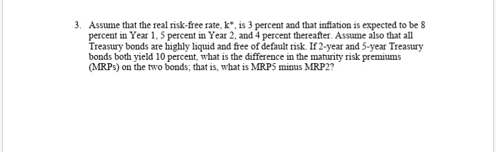 3. Assume that the real risk-free rate, k*, is 3 percent and that inflation is expected to be 8
Treasury bonds are highly liquid and free of default risk. If 2-year and 5-year Treasury
bonds both yield 10 percent, what is the difference in the maturity risk premiums
(MRPS) on the two bonds; that is, what is MRP5 minus MRP2?
