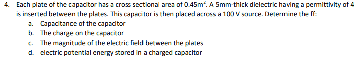 4. Each plate of the capacitor has a cross sectional area of 0.45m. A 5mm-thick dielectric having a permittivity of 4
is inserted between the plates. This capacitor is then placed across a 100 V source. Determine the ff:
a. Capacitance of the capacitor
b. The charge on the capacitor
c. The magnitude of the electric field between the plates
d. electric potential energy stored in a charged capacitor
