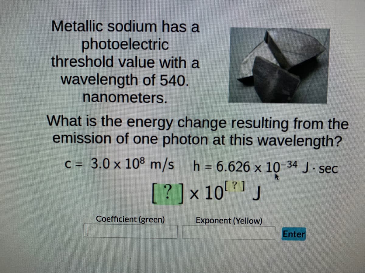 Metallic sodium has a
photoelectric
threshold value with a
wavelength of 540.
nanometers.
What is the energy change resulting from the
emission of one photon at this wavelength?
C = 3.0 x 10° m/s h = 6.626 x 10-34 J. sec
%3D
[?]x 10 J
[? ]
Coefficient (green)
Exponent (Yellow)
Enter
