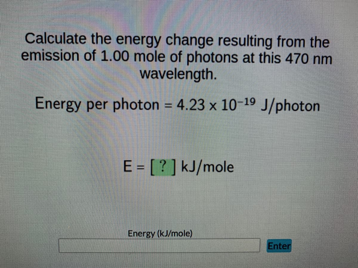 Calculate the energy change resulting from the
emission of 1.00 mole of photons at this 470 nm
wavelength.
Energy per photon = 4.23 x 10-19 J/photon
%3D
E = [? ] kJ/mole
Energy (kJ/mole)
Enter
