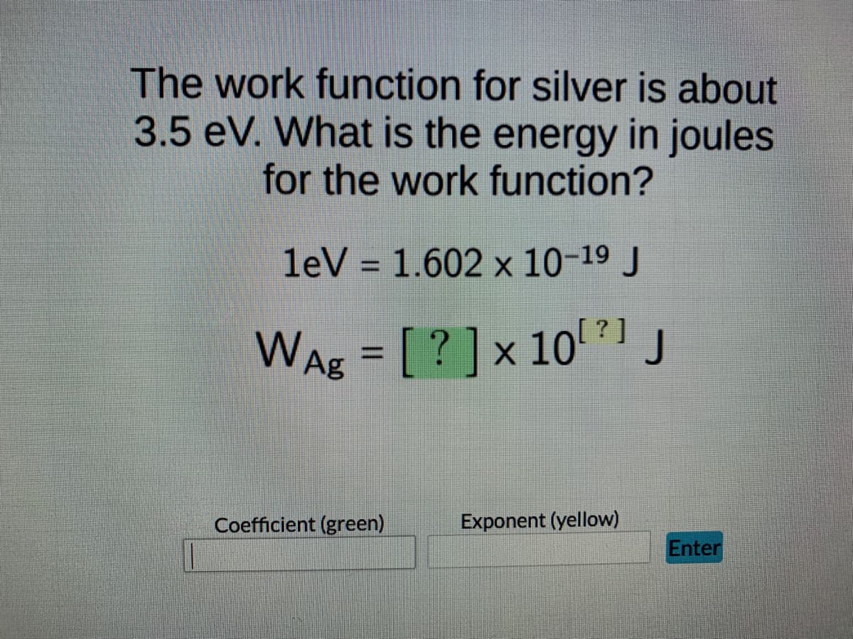 The work function for silver is about
3.5 eV. What is the energy in joules
for the work function?
leV = 1.602 x 10-19 J
%3D
WAg = [?]x 10?1 J
%3D
Coefficient (green)
Exponent (yellow)
Enter
