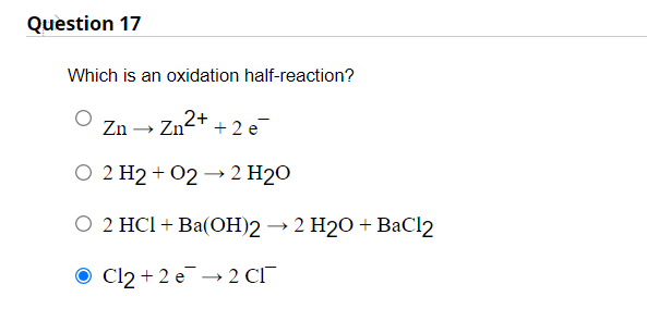 Question 17
Which is an oxidation half-reaction?
Zn-
2+
+ 2 e
» Zn°
О 2 Н2+ 02 —2 H20
0 2 HCI + Ba(ОН)2 — 2 Н20 +ВаC12
O Cl2 + 2 e → 2 CI¯

