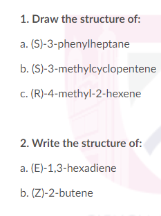 1. Draw the structure of:
a. (S)-3-phenylheptane
b. (S)-3-methylcyclopentene
c. (R)-4-methyl-2-hexene
2. Write the structure of:
a. (E)-1,3-hexadiene
b. (Z)-2-butene
