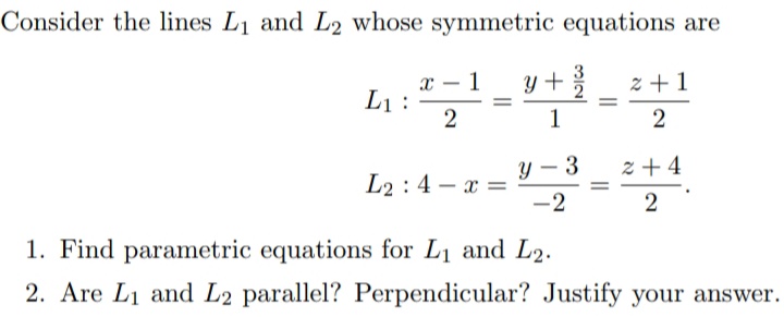 Consider the lines L1 and L2 whose symmetric equations are
y +
х— 1
L1 :
2
z + 1
1
2
Y – 3
z + 4
L2 :4 – a =
-2
2
1. Find parametric equations for L1 and L2.
2. Are L1 and L2 parallel? Perpendicular? Justify your answer.
||
