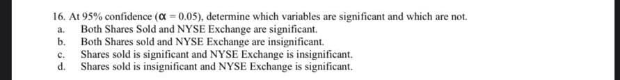 16. At 95% confidence (a 0.05), determine which variables are significant and which are not.
Both Shares Sold and NYSE Exchange are significant.
b.
a.
Both Shares sold and NYSE Exchange are insignificant.
Shares sold is significant and NYSE Exchange is insignificant.
d.
с.
Shares sold is insignificant and NYSE Exchange is significant.
