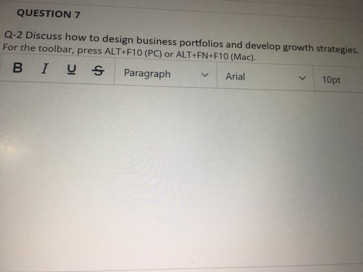 QUESTION 7
Q-2 Discuss how to design business portfolios and develop growth strategies.
For the toolbar, press ALT+F10 (PC) or ALT+FN+F10 (Mac).
BIUS
Paragraph
Arial
10pt
