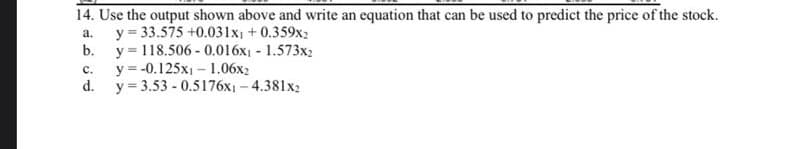 14. Use the output shown above and write an equation that can be used to predict the price of the stock.
y = 33.575 +0.031x +0.359x2
b. y= 118.506 - 0.016x1 - 1.573x2
y = -0.125x1 - 1.06x2
d.
a.
с.
y = 3.53 - 0.5176x1 - 4.381x2
