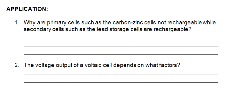 APPLICATION:
1. Why are primary cells such as the carbon-zinc cells not rechargeable while
secondary cells such as the lead storage cells are rechargeable?
2. The voltage output of a voltaic cell depends on what factors?
