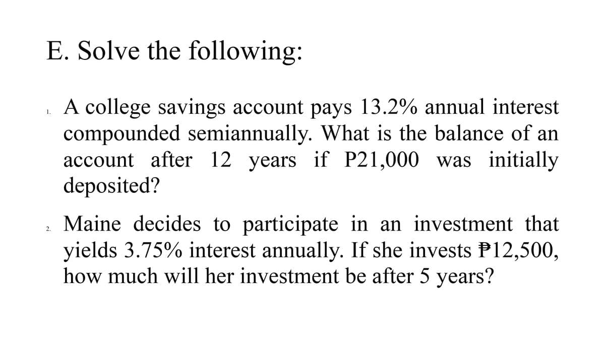 E. Solve the following:
A college savings account pays 13.2% annual interest
compounded semiannually. What is the balance of an
account after 12 years if P21,000 was initially
deposited?
1.
Maine decides to participate in an investment that
yields 3.75% interest annually. If she invests P12,500,
how much will her investment be after 5 years?
2.

