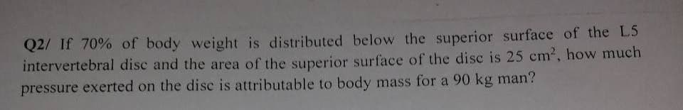 Q2/ If 70% of body weight is distributed below the superior surface of the L5
intervertebral disc and the area of the superior surface of the disc is 25 cm2, how much
pressure exerted on the dise is attributable to body mass for a 90 kg man?
