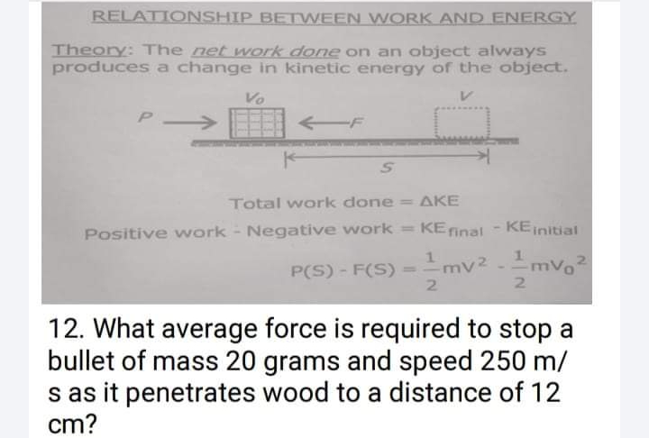 RELATIONSHIP BETWEEN WORK AND ENERGY
Theory: The net work done on an object always
produces a change in kinetic energy of the object.
Vo
P
Total work done = AKE
Positive work - Negative work = KEinal
KEinitial
P(S) - F(S) = -mv² -mvo2
21
1.
%3D
2
12. What average force is required to stop a
bullet of mass 20 grams and speed 250 m/
s as it penetrates wood to a distance of 12
cm?
