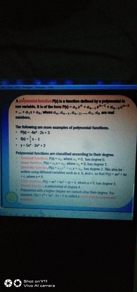 A polynomial function Po is a function defined by a polynomial in
one variable. It is of the form Pog - a,x" +a-1-+a -2
*+ax+ ao, where an, an-1,an-2,, a1, ag are roal
numbers,
The following are more examples of polynomial functions.
P0) = -4x - 2x + 3
1
• y- 5x - 3x +2
Polynomial functions are classified according to their degree.
Constant functions, P(x) - ae. where a,0, has degree 0.
Linear function, P(x) - a;x+ ag, where a 0, has degree 1.
Quadratic function, P(x)-ax+ a, x+ ag, has degree 2. This also be
written using different variables such as a, b, and e, so that P(x) - ax? + bx
+C, where a 0,
Cubic furiction, P() - ax + bx? + cx + d, where a 0, has degree 3.
Quartic tunction, a polynomial of degree 4,
Polynomial with a higher degree are named after their degree. For
example, fx) + 5x-2x5 is called a
funi
Shot on Y11
Vivo Al camera
