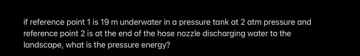 if reference point 1 is 19 m underwater in a pressure tank at 2 atm pressure and
reference point 2 is at the end of the hose nozzle discharging water to the
landscape, what is the pressure energy?
