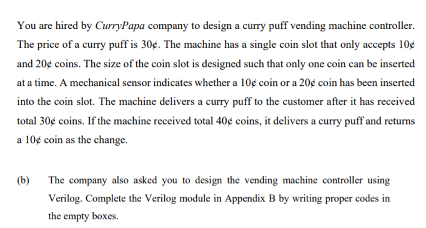 You are hired by CurryPapa company to design a curry puff vending machine controller.
The price of a curry puff is 30¢. The machine has a single coin slot that only accepts 10¢
and 20¢ coins. The size of the coin slot is designed such that only one coin can be inserted
at a time. A mechanical sensor indicates whether a 10¢ coin or a 20¢ coin has been inserted
into the coin slot. The machine delivers a curry puff to the customer after it has received
total 30¢ coins. If the machine received total 40¢ coins, it delivers a curry puff and returns
a 10¢ coin as the change.
(b)
The company also asked you to design the vending machine controller using
Verilog. Complete the Verilog module in Appendix B by writing proper codes in
the empty boxes.
