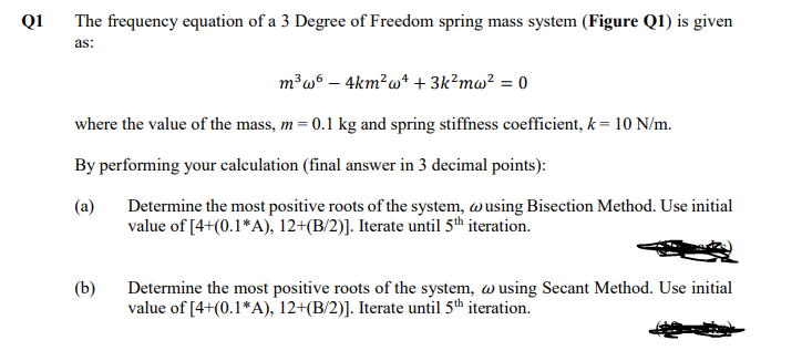 Q1
The frequency equation of a 3 Degree of Freedom spring mass system (Figure Q1) is given
as:
m³w6 – 4km?w* + 3k?mw? = 0
where the value of the mass, m= 0.1 kg and spring stiffness coefficient, k = 10 N/m.
By performing your calculation (final answer in 3 decimal points):
(a)
Determine the most positive roots of the system, wusing Bisection Method. Use initial
value of [4+(0.1*A), 12+(B/2)]. Iterate until 5th iteration.
(b)
Determine the most positive roots of the system, w using Secant Method. Use initial
value of [4+(0.1*A), 12+(B/2)]. Iterate until 5th iteration.
