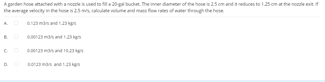 A garden hose attached with a nozzle is used to fill a 20-gal bucket. The inner diameter of the hose is 2.5 cm and it reduces to 1.25 cm at the nozzle exit. If
the average velocity in the hose is 2.5 m/s, calculate volume and mass flow rates of water through the hose.
А.
0.123 m3/s and 1.23 kg/s
В.
0.00123 m3/s and 1.23 kg/s
C.
0.00123 m3/s and 10.23 kg/s
D.
0.0123 m3/s and 1.23 kg/s
