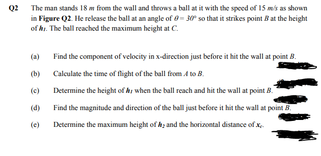Q2
The man stands 18 m from the wall and throws a ball at it with the speed of 15 m/s as shown
in Figure Q2. He release the ball at an angle of 0 = 30° so that it strikes point B at the height
of hi. The ball reached the maximum height at C.
(a)
Find the component of velocity in x-direction just before it hit the wall at point B.
(b)
Calculate the time of flight of the ball from A to B.
(c)
Determine the height of hị when the ball reach and hit the wall at point B.
(d)
Find the magnitude and direction of the ball just before it hit the wall at point B.
(e)
Determine the maximum height of h, and the horizontal distance of x.
