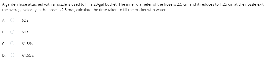 A garden hose attached with a nozzle is used to fill a 20-gal bucket. The inner diameter of the hose is 2.5 cm and it reduces to 1.25 cm at the nozzle exit. If
the average velocity in the hose is 2.5 m/s, calculate the time taken to fill the bucket with water.
А.
62 s
В.
64 s
C.
61.56s
D.
61.55 s
